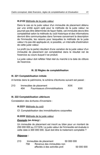 Cadre conceptuel, états financiers, règles de comptabilisation et d’évaluation     41



      III.2122 Méthode de la juste valeur
      Dans le cas où la juste valeur d'un immeuble de placement détenu
      par une entité ayant opté pour la méthode de la juste valeur ne
      pourrait pas être déterminée de façon fiable, cet immeuble devra être
      comptabilisé selon la méthode du coût historique et des informations
      devront être communiquées dans l'annexe concernant la description
      de l'immeuble, les raisons pour lesquelles la méthode de la juste
      valeur n'a pas été appliquée et, si possible, un intervalle d'estimation
      de cette juste valeur.
      Le profit (ou la perte) résultant d'une variation de la juste valeur d'un
      immeuble de placement est comptabilisé dans le résultat net de
      l'exercice au cours duquel il se produit.
      La juste valeur doit refléter l'état réel du marché à la date de clôture
      de l'exercice.


                       III. 22 Règles de comptabilisation

III. 221 Comptabilisation initiale
A l'entrée dans le patrimoine, le schéma d'écritures suivant est passé :

213       Immeubles de placement                                 XXX
          404     Fournisseurs d'immobilisations                             XXX


III. 222 Comptabilisation ultérieure
Constatation des écritures d'inventaire :

      III.2221 Méthode du coût
      Cf. Comptabilisation des immobilisations corporelles

      III.2222 Méthode de la juste valeur
      Exemple (en Ariary) :
      Un immeuble de placement est inscrit au bilan pour un montant de
      250 000 000 au 31/12/N. La juste valeur de l'immeuble est évaluée à
      cette date à 300 000 000. Quel doit être le traitement comptable ?

      Réponse :

      213        Immeubles de placement              50 000 000
                758   Revenus des immeubles non
                      affectés à des activités prof.          50 000 000
 