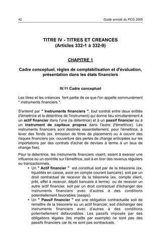 42                                                    Guide annoté du PCG 2005




               TITRE IV - TITRES ET CREANCES
                    (Articles 332-1 à 332-9)


                               CHAPITRE 1

Cadre conceptuel, règles de comptabilisation et d'évaluation,
          présentation dans les états financiers


                          IV.11 Cadre conceptuel

Les titres et les créances font partie de ce que l'on appelle communément
" instruments financiers ".

S'entend par " Instruments financiers ", tout contrat entre deux entités
(l'émettrice et la détentrice de l'instrument) qui donne lieu simultanément à
un actif financier dans l'une (la détentrice) et à un passif financier ou à
un instrument de capitaux propres dans l'autre (l'émettrice). Les
instruments financiers sont destinés essentiellement, pour l'émettrice, à
lever des fonds (ex. émission de titres de placement) ou à couvrir des
risques financiers (ex. couverture des pertes de change anticipées sur les
importations par des contrats d'achat de devises à terme à un taux de
change fixe).
Pour la détentrice, les instruments financiers visent, soient à exercer une
influence ou un contrôle sur l'émettrice, soit à en tirer des revenus réguliers
ou transactionnels.
      • Un " Actif financier " est constitué soit par de la trésorerie (ex.
        liquidités en caisse, avoir en compte courant bancaire), soit par un
        droit contractuel de recevoir de la trésorerie (ex. compte client,
        prêt, effet à recevoir, dépôt bancaire à terme) ou de recevoir un
        autre actif financier, soit par un droit contractuel d'échanger des
        instruments financiers avec d'autres à des conditions
        potentiellement favorables (swaps).
      • Un " Passif financier " est une obligation contractuelle soit de
        remettre de la trésorerie ou un actif financier, soit d'échanger des
        instruments financiers avec d'autres à des conditions
        potentiellement défavorables. Les passifs imposés par des
        obligations légales (les impôts par exemple) ne sont pas des
        passifs financiers car ils ne sont pas contractuels.
 