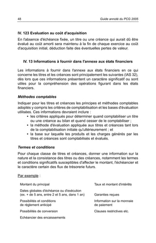 48                                                    Guide annoté du PCG 2005



IV. 123 Evaluation au coût d'acquisition
En l'absence d'échéance fixée, un titre ou une créance qui aurait dû être
évalué au coût amorti sera maintenu à la fin de chaque exercice au coût
d'acquisition initial, déduction faite des éventuelles pertes de valeur.


     IV. 13 Informations à fournir dans l'annexe aux états financiers

Les informations à fournir dans l'annexe aux états financiers en ce qui
concerne les titres et les créances sont principalement les suivantes (IAS 32),
dès lors que ces informations présentent un caractère significatif ou sont
utiles pour la compréhension des opérations figurant dans les états
financiers.

Méthodes comptables
Indiquer pour les titres et créances les principes et méthodes comptables
adoptés y compris les critères de comptabilisation et les bases d'évaluation
utilisées. Ces informations devraient inclure :
       • les critères appliqués pour déterminer quand comptabiliser un titre
         ou une créance au bilan et quand cesser de le comptabiliser ;
       • la méthode d'évaluation appliquée aux titres et créances tant lors
         de la comptabilisation initiale qu'ultérieurement ; et
       • la base sur laquelle les produits et les charges générés par les
         titres et créances sont comptabilisés et évalués.

Termes et conditions
Pour chaque classe de titres et créances, donner une information sur la
nature et la consistance des titres ou des créances, notamment les termes
et conditions significatifs susceptibles d'affecter le montant, l'échéancier et
le caractère certain des flux de trésorerie futurs.

Par exemple :

 Montant du principal                             Taux et montant d'intérêts
 Dates globales d'échéance ou d'exécution
 (ex. + de 5 ans, entre 2 et 5 ans, dans 1 an)    Garanties reçues
 Possibilités et conditions                       Information sur la monnaie
 de règlement anticipé                            de paiement
 Possibilités de conversion                       Clauses restrictives etc.
 Echéancier des encaissements
 