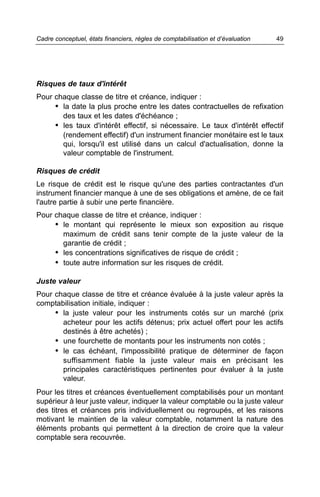 Cadre conceptuel, états financiers, règles de comptabilisation et d’évaluation   49




Risques de taux d'intérêt
Pour chaque classe de titre et créance, indiquer :
     • la date la plus proche entre les dates contractuelles de refixation
       des taux et les dates d'échéance ;
     • les taux d'intérêt effectif, si nécessaire. Le taux d'intérêt effectif
       (rendement effectif) d'un instrument financier monétaire est le taux
       qui, lorsqu'il est utilisé dans un calcul d'actualisation, donne la
       valeur comptable de l'instrument.

Risques de crédit
Le risque de crédit est le risque qu'une des parties contractantes d'un
instrument financier manque à une de ses obligations et amène, de ce fait
l'autre partie à subir une perte financière.
Pour chaque classe de titre et créance, indiquer :
     • le montant qui représente le mieux son exposition au risque
       maximum de crédit sans tenir compte de la juste valeur de la
       garantie de crédit ;
     • les concentrations significatives de risque de crédit ;
     • toute autre information sur les risques de crédit.

Juste valeur
Pour chaque classe de titre et créance évaluée à la juste valeur après la
comptabilisation initiale, indiquer :
     • la juste valeur pour les instruments cotés sur un marché (prix
       acheteur pour les actifs détenus; prix actuel offert pour les actifs
       destinés à être achetés) ;
     • une fourchette de montants pour les instruments non cotés ;
     • le cas échéant, l'impossibilité pratique de déterminer de façon
       suffisamment fiable la juste valeur mais en précisant les
       principales caractéristiques pertinentes pour évaluer à la juste
       valeur.
Pour les titres et créances éventuellement comptabilisés pour un montant
supérieur à leur juste valeur, indiquer la valeur comptable ou la juste valeur
des titres et créances pris individuellement ou regroupés, et les raisons
motivant le maintien de la valeur comptable, notamment la nature des
éléments probants qui permettent à la direction de croire que la valeur
comptable sera recouvrée.
 