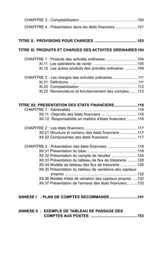CHAPITRE 3 : Comptabilisation ......................................................100
    CHAPITRE 4 : Présentation dans les états financiers ....................101


TITRE X. PROVISIONS POUR CHARGES ........................................103

TITRE XI. PRODUITS ET CHARGES DES ACTIVITES ORDINAIRES 104

    CHAPITRE 1 : Produits des activités ordinaires ..............................104
          XI.11 Les opérations de vente ..........................................105
          XI.12 Les autres produits des activités ordinaires ............109

    CHAPITRE 2 : Les charges des activités ordinaires ........................111
          XI.21 Définitions ................................................................111
          XI.22 Comptabilisation ......................................................112
          XI.23 Nomenclature et fonctionnement des comptes........112


TITRE XII. PRESENTATION DES ETATS FINANCIERS......................116
   CHAPITRE 1 : Généralités ..............................................................116
            XII.11 Objectifs des états financiers ..................................116
            XII.12 Responsabilité en matière d'états financiers ..........116

    CHAPITRE 2 : Les états financiers ..................................................117
          XII.21 Structure et contenu des états financiers ................117
          XII.22 Composantes des états financiers ..........................117

    CHAPITRE 3 : Présentation des états financiers ............................118
          XII.31 Présentation du bilan................................................118
          XII.32 Présentation du compte de résultat ........................124
          XII.33 Présentation du tableau de flux de trésorerie ..........128
          XII.34 Modèle de tableau des flux de trésorerie ................130
          XII.35 Présentation du tableau de variations des capitaux
                 propres ....................................................................132
          XII.36 Modèle d'état de variation des capitaux propres ....132
          XII.37 Présentation de l'annexe des états financiers..........133


ANNEXE I : PLAN DE COMPTES RECOMMANDE ..........................141


ANNEXE II : EXEMPLE DE TABLEAU DE PASSAGE DES
            COMPTES AUX POSTES ............................................153
 