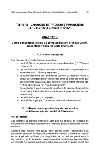 Cadre conceptuel, états financiers, règles de comptabilisation et d’évaluation   69




     TITRE VI - CHARGES ET PRODUITS FINANCIERS
             (Articles 337-1 à 337-3 et 338-5)


                                   CHAPITRE 1

Cadre conceptuel, règles de comptabilisation et d'évaluation,
          présentation dans les états financiers


                             VI.11 Cadre conceptuel

Les charges et produits financiers résultent :
     • des intérêts se rapportant aux instruments financiers (cf. " Titres et
       créances ") ;
     • des variations de valeur des titres et créances comptabilisés à la
       juste valeur (cf. " Titres et créances ") ;
     • de l'amortissement des différences (primes ou décotes) entre la
       valeur de comptabilisation initiale des titres et créances ainsi que
       des emprunts évalués au coût amorti et leur montant nominal (cf.
       " Titres et créances " et " Coûts d'emprunt ") ;
     • des opérations pour lesquelles un différé de paiement est obtenu
       ou accordé à des conditions inférieures à ceux du marché (ex.
       escomptes) ;
     • des dividendes perçus ou payés ;
     • des intérêts implicites d'un contrat de location-financement.


            VI.12 Règles de comptabilisation, de présentation
                au bilan /compte de résultat et d'évaluation

VI.121 Intérêts
Les charges et produits financiers sont pris en compte en fonction de
l'écoulement du temps et rattachés à l'exercice pendant lequel les intérêts
ont couru.
Lorsque des intérêts non payés sont courus avant l'acquisition d'un
placement productif d'intérêt, l'encaissement ultérieur d'intérêts est réparti
entre la période antérieure à l'acquisition et la période postérieure à
l'acquisition ; seule la fraction postérieure à l'acquisition est comptabilisée
en produits. La fraction antérieure est présentée, soit en passif si elle doit
 