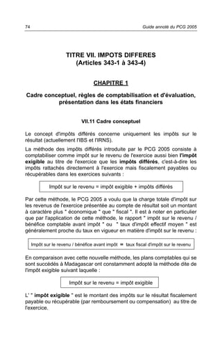 74                                                            Guide annoté du PCG 2005




                     TITRE VII. IMPOTS DIFFERES
                        (Articles 343-1 à 343-4)


                                   CHAPITRE 1

Cadre conceptuel, règles de comptabilisation et d'évaluation,
          présentation dans les états financiers


                             VII.11 Cadre conceptuel

Le concept d'impôts différés concerne uniquement les impôts sur le
résultat (actuellement l'IBS et l'IRNS).
La méthode des impôts différés introduite par le PCG 2005 consiste à
comptabiliser comme impôt sur le revenu de l'exercice aussi bien l'impôt
exigible au titre de l'exercice que les impôts différés, c'est-à-dire les
impôts rattachés directement à l'exercice mais fiscalement payables ou
récupérables dans les exercices suivants :

             Impôt sur le revenu = impôt exigible + impôts différés

Par cette méthode, le PCG 2005 a voulu que la charge totale d'impôt sur
les revenus de l'exercice présentée au compte de résultat soit un montant
à caractère plus " économique " que " fiscal ". Il est à noter en particulier
que par l'application de cette méthode, le rapport " impôt sur le revenu /
bénéfice comptable avant impôt " ou " taux d'impôt effectif moyen " est
généralement proche du taux en vigueur en matière d'impôt sur le revenu :

     Impôt sur le revenu / bénéfice avant impôt   ˜   taux fiscal d'impôt sur le revenu

En comparaison avec cette nouvelle méthode, les plans comptables qui se
sont succédés à Madagascar ont constamment adopté la méthode dite de
l'impôt exigible suivant laquelle :

                       Impôt sur le revenu = impôt exigible

L' " impôt exigible " est le montant des impôts sur le résultat fiscalement
payable ou récupérable (par remboursement ou compensation) au titre de
l'exercice.
 