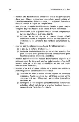 78                                                       Guide annoté du PCG 2005



     • montant total des différences temporelles liées à des participations
       dans des filiales, entreprises associées, coentreprises et
       investissements dans des succursales, pour lesquelles des passifs
       d'impôts différés n'ont pas été comptabilisés ;
     • pour chaque catégorie de différence temporelle et pour chaque
       catégorie de pertes fiscales et de crédits d 'impôt non utilisés :
         (i) montant des actifs et passifs d'impôts différés comptabilisés
              au bilan pour chaque exercice présenté,
         (ii) montant du produit ou de la charge d'impôt différé
              comptabilisé dans le compte de résultat, s'il n'est pas mis en
              évidence par les variations des montants comptabilisés au
              bilan ;
     • pour les activités abandonnées, charge d'impôt concernant :
         (i) le gain ou la perte lié à l'abandon, et
         (ii) le résultat des activités ordinaires des activités abandonnées
              pour l'exercice ainsi que les montants correspondants pour
              tous les exercices antérieurs présentés ;
     • montant des conséquences fiscales des dividendes proposés aux
       actionnaires de l'entité avant que les états financiers n'aient été
       publiés, mais qui ne sont pas comptabilisés en tant que passif
       dans les états financiers ;
     • montant d'un actif d'impôts différés et la nature des éléments
       probants justifiant sa comptabilisation lorsque :
         (i) l'utilisation de l'actif d'impôts différés dépend de bénéfices
              imposables futurs supérieurs aux bénéfices générés par le
              renversement des différences temporelles imposables
              existantes, et
         (ii) l'entreprise a subi une perte pendant l'exercice ou l'exercice
               précédent tel qu'il était régi par la juridiction fiscale de l'époque,
               génératrice de l'actif d'impôts différés.
 