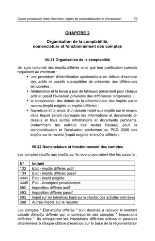 Cadre conceptuel, états financiers, règles de comptabilisation et d’évaluation   79



                                   CHAPITRE 2

                Organisation de la comptabilité,
           nomenclature et fonctionnement des comptes


                    VII.21 Organisation de la comptabilité

Un suivi rationnel des impôts différés ainsi que leur justification correcte
requièrent au minimum :
      • une procédure d'identification systématique en clôture d'exercice
        des actifs et passifs susceptibles de présenter des différences
        temporelles ;
      • l'élaboration et la tenue à jour de tableaux présentant pour chaque
        actif et passif l'évolution prévisible des différences temporelles ;
      • la conservation des détails de la détermination des impôts sur le
        revenu (impôt exigible et impôts différés) ;
      • l'ouverture et la tenue d'un dossier relatif aux impôts sur le revenu
        dans lequel seront regroupés les informations et documents ci-
        dessus et tous autres informations et documents pertinents,
        (notamment les extraits des textes fiscaux) pour la
        comptabilisation et l'évaluation conformes au PCG 2005 des
        impôts sur le revenu (impôt exigible et impôts différés).


          VII.22 Nomenclature et fonctionnement des comptes

Les comptes relatifs aux impôts sur le revenu pourraient être les suivants :

 N°       Intitulé
 133      Etat - impôts différés actif
 134      Etat - impôts différés passif
 4441     Etat - impôt exigible
 4445     Etat - Acomptes provisionnels
 692      Imposition différée actif
 693      Imposition différée passif
 695      Impôt sur les bénéfices basé sur le résultat des activités ordinaires
 698      Autres impôts sur le résultat

Les comptes " Etat-impôts différés " sont destinés à recevoir le montant
calculé d'impôts différés par la contrepartie des comptes " Impositions
différées ". Ils enregistrent les impositions différées actives et passives
déterminées à chaque clôture d'exercice sur la base de la réglementation
 