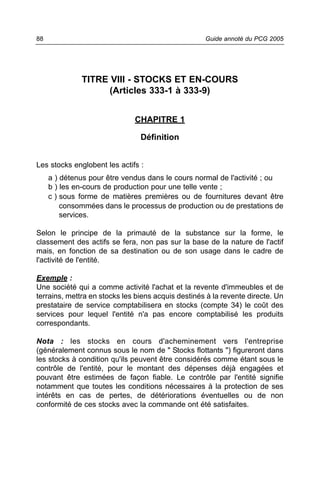 88                                                  Guide annoté du PCG 2005




              TITRE VIII - STOCKS ET EN-COURS
                    (Articles 333-1 à 333-9)


                              CHAPITRE 1

                                Définition


Les stocks englobent les actifs :
     a ) détenus pour être vendus dans le cours normal de l'activité ; ou
     b ) les en-cours de production pour une telle vente ;
     c ) sous forme de matières premières ou de fournitures devant être
         consommées dans le processus de production ou de prestations de
         services.

Selon le principe de la primauté de la substance sur la forme, le
classement des actifs se fera, non pas sur la base de la nature de l'actif
mais, en fonction de sa destination ou de son usage dans le cadre de
l'activité de l'entité.

Exemple :
Une société qui a comme activité l'achat et la revente d'immeubles et de
terrains, mettra en stocks les biens acquis destinés à la revente directe. Un
prestataire de service comptabilisera en stocks (compte 34) le coût des
services pour lequel l'entité n'a pas encore comptabilisé les produits
correspondants.

Nota : les stocks en cours d'acheminement vers l'entreprise
(généralement connus sous le nom de " Stocks flottants ") figureront dans
les stocks à condition qu'ils peuvent être considérés comme étant sous le
contrôle de l'entité, pour le montant des dépenses déjà engagées et
pouvant être estimées de façon fiable. Le contrôle par l'entité signifie
notamment que toutes les conditions nécessaires à la protection de ses
intérêts en cas de pertes, de détériorations éventuelles ou de non
conformité de ces stocks avec la commande ont été satisfaites.
 