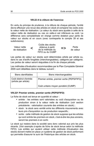 90                                                  Guide annoté du PCG 2005



                      VIII.22 A la clôture de l'exercice

En vertu du principe de prudence, à la clôture de chaque période, l'entité
devra effectuer une revue des articles en stock et comparer les coûts avec
la valeur nette de réalisation. La valeur du stock sera ajustée à celle de la
valeur nette de réalisation au cas où celle-ci est inférieure au coût. La
différence sera comptabilisée en charge comme dotation pour perte de
valeur sur stocks et en cours (avec contrepartie le compte 39 et ses
subdivisions).
                              Coûts des stocks
      Valeur nette            obtenus à partir                   Perte
     de réalisation   <      de la méthode du        =>        de valeur
                             FIFO ou du CUMP

Les pertes de valeur sur stocks sont déterminées article par article ou,
dans le cas d'actifs fongibles (interchangeables), catégorie par catégorie.
Les pertes de valeur seront réajustées à la fin de chaque période.
Les méthodes d'évaluation recommandées par le Plan Comptable Général
2005 sont détaillées dans le tableau suivant :

      Biens identifiables               Biens interchangeables
Coût distinct d'entrée       Premier entrée, premier sortie (PEPS/FIFO)
(article par article)

                             Coût unitaire moyen pondéré (CUMP)


VIII.221 Premier entrée, premier sortie (PEPS/FIFO)
La fiche de stock est tenue en quantité et valeur :
      • entrée : les entrées sont valorisées au coût d'acquisition ou de
        production sinon à la valeur nette de réalisation (voir section
        précédente : valorisation courante des entrées en stock) ;
      • stock : le stock sera ventilé entre les différents mouvements avec
        leurs prix d'acquisition ou de production respectifs ;
      • sortie : cette méthode de gestion de stock suppose que les articles
        qui sont entrés les premiers en stock, c'est-à-dire les plus anciens,
        seront les premiers à en sortir.
Le stock qui restera dans la société sera donc valorisé aux prix les plus
récents. (Voir exemple ci-après de fiche de stock tenue selon la méthode
FIFO). Les entités qui veulent utiliser cette méthode d'évaluation des
stocks doivent mettre en place un système de gestion de stock performant
qui permette d'assurer le suivi de l'historique des articles en stock.
 