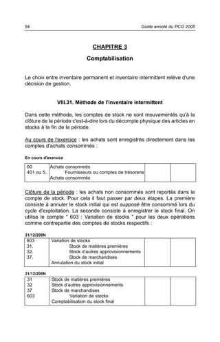 94                                                        Guide annoté du PCG 2005



                                CHAPITRE 3

                             Comptabilisation


Le choix entre inventaire permanent et inventaire intermittent relève d'une
décision de gestion.


                VIII.31. Méthode de l'inventaire intermittent

Dans cette méthode, les comptes de stock ne sont mouvementés qu'à la
clôture de la période c'est-à-dire lors du décompte physique des articles en
stocks à la fin de la période.

Au cours de l'exercice : les achats sont enregistrés directement dans les
comptes d'achats consommés :

En cours d'exercice

 60         Achats consommés
 401 ou 5..        Fournisseurs ou comptes de trésorerie
            Achats consommés


Clôture de la période : les achats non consommés sont reportés dans le
compte de stock. Pour cela il faut passer par deux étapes. La première
consiste à annuler le stock initial qui est supposé être consommé lors du
cycle d'exploitation. La seconde consiste à enregistrer le stock final. On
utilise le compte " 603 : Variation de stocks " pour les deux opérations
comme contrepartie des comptes de stocks respectifs :

31/12/200N
603          Variation de stocks
31.                   Stock de matières premières
32.                   Stock d’autres approvisionnements
37.                   Stock de marchandises
             Annulation du stock initial

31/12/200N
 31          Stock de matières premières
 32          Stock d’autres approvisionnements
 37          Stock de marchandises
 603                  Variation de stocks
             Comptabilisation du stock final
 