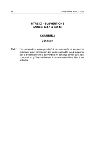 98                                                Guide annoté du PCG 2005




                   TITRE IX - SUBVENTIONS
                     (Article 334-1 à 334-6)


                             CHAPITRE 1

                              Définition


334-1   Les subventions correspondent à des transferts de ressources
        publiques pour compenser des coûts supportés ou à supporter
        par le bénéficiaire de la subvention en échange du fait qu'il s'est
        conformé ou qu'il se conformera à certaines conditions liées à ses
        activités.
 