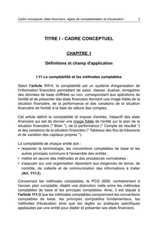 Cadre conceptuel, états financiers, règles de comptabilisation et d’évaluation   3




                   TITRE I - CADRE CONCEPTUEL


                                   CHAPITRE 1

                    Définitions et champ d'application


             I.11 La comptabilité et les méthodes comptables

Selon l'article 111-1, la comptabilité est un système d'organisation de
l'information financière permettant de saisir, classer, évaluer, enregistrer
des données de base chiffrées ou non, correspondant aux opérations de
l'entité et de présenter des états financiers donnant une image fidèle de la
situation financière, de la performance et des variations de la situation
financière de l'entité à la date de clôture des comptes.

Cet article définit la comptabilité et impose d'entrée, l'objectif des états
financiers qui est de donner une image fidèle de l'entité sur le plan de la
situation financière (" Bilan "), de la performance (" Compte de résultat ")
et des variations de la situation financière (" Tableaux des flux de trésorerie
et de variation des capitaux propres ").

La comptabilité de chaque entité doit :
• respecter la terminologie, les conventions comptables de base et les
  autres principes communs à l'ensemble des entités ;
• mettre en œuvre des méthodes et des procédures normalisées ;
• s'appuyer sur une organisation répondant aux exigences de tenue, de
  contrôle, de collecte et de communication des informations à traiter
  (Art. 111-2).

Concernant les méthodes comptables, le PCG 2005, contrairement à
l'ancien plan comptable, établit une distinction nette entre les méthodes
comptables de base et les principes comptables. Ainsi, il est stipulé à
l'article 111-3 que les méthodes comptables comprennent les conventions
comptables de base, les principes comptables fondamentaux, les
méthodes d'évaluation ainsi que les règles ou pratiques spécifiques
appliquées par une entité pour établir et présenter ses états financiers.
 