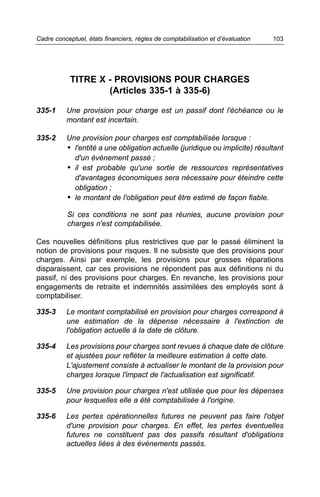 Cadre conceptuel, états financiers, règles de comptabilisation et d’évaluation   103




            TITRE X - PROVISIONS POUR CHARGES
                    (Articles 335-1 à 335-6)

335-1     Une provision pour charge est un passif dont l'échéance ou le
          montant est incertain.

335-2     Une provision pour charges est comptabilisée lorsque :
          • l'entité a une obligation actuelle (juridique ou implicite) résultant
            d'un événement passé ;
          • il est probable qu'une sortie de ressources représentatives
            d'avantages économiques sera nécessaire pour éteindre cette
            obligation ;
          • le montant de l'obligation peut être estimé de façon fiable.

           Si ces conditions ne sont pas réunies, aucune provision pour
           charges n'est comptabilisée.

Ces nouvelles définitions plus restrictives que par le passé éliminent la
notion de provisions pour risques. Il ne subsiste que des provisions pour
charges. Ainsi par exemple, les provisions pour grosses réparations
disparaissent, car ces provisions ne répondent pas aux définitions ni du
passif, ni des provisions pour charges. En revanche, les provisions pour
engagements de retraite et indemnités assimilées des employés sont à
comptabiliser.

335-3     Le montant comptabilisé en provision pour charges correspond à
          une estimation de la dépense nécessaire à l'extinction de
          l'obligation actuelle à la date de clôture.

335-4     Les provisions pour charges sont revues à chaque date de clôture
          et ajustées pour refléter la meilleure estimation à cette date.
          L'ajustement consiste à actualiser le montant de la provision pour
          charges lorsque l'impact de l'actualisation est significatif.

335-5     Une provision pour charges n'est utilisée que pour les dépenses
          pour lesquelles elle a été comptabilisée à l'origine.

335-6     Les pertes opérationnelles futures ne peuvent pas faire l'objet
          d'une provision pour charges. En effet, les pertes éventuelles
          futures ne constituent pas des passifs résultant d'obligations
          actuelles liées à des événements passés.
 