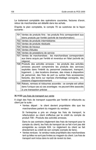 108                                                    Guide annoté du PCG 2005



      Le traitement comptable des opérations courantes, factures d'avoir,
      retour de marchandise est détaillé dans les achats.
      D'après le plan comptable, le compte 70 se subdivise de la façon
      suivante :

        701 Ventes de produits finis : les produits finis correspondent aux
            biens produits par l'entité (activité de transformation)
        702 Ventes de produits intermédiaires
        703 Ventes de produits résiduels
        704 Ventes de travaux
        705 Ventes d'études
        706 Ventes de prestations de service
        707 Ventes de marchandises : les marchandises correspondent
            aux biens acquis par l'entité et revendus en l'état (activité de
            négoce)
        708 Produits des activités annexes : les produits des activités
            annexes peuvent comprendre les produits des services
            exploités dans l'intérêt du personnel (restaurant, transport,
            logement…), des locations diverses, des mises à disposition
            de personnel, des frais de port ou autres frais accessoires
            facturés, des bonis sur reprises d'emballage consignés, des
            cessions d'approvisionnement
        709 Rabais, remises et ristournes accordés : ce compte est utilisé
            dans l'unique cas où ces avantages ne peuvent être associés
            à une transaction précise

      XI.1133 Les frais de transport sur vente
      Il s'agit des frais de transport supportés par l'entité et refacturés au
      client par la suite :
             • Ventes départ : le client devient propriétaire dès que les
                marchandises partent du magasin du vendeur.
             Si l'entreprise a pris en charge les frais de transport, la
             refacturation au client s'effectue par le crédit du compte de
             produit 708 - Produits des activités annexes.
             Dans le cas contraire (règlement des frais de transport pour le
             compte du client), les frais de transport de ce fait n'ont pas été
             enregistrés au compte 624. Le règlement du client se fait
             directement au crédit de son compte (compte de tiers).
           • Ventes rendues : le vendeur reste propriétaire des marchandises
             tant qu'elles ne sont pas livrées au magasin du client. Les frais de
             transport sont inclus dans le coût de revient du bien.
 