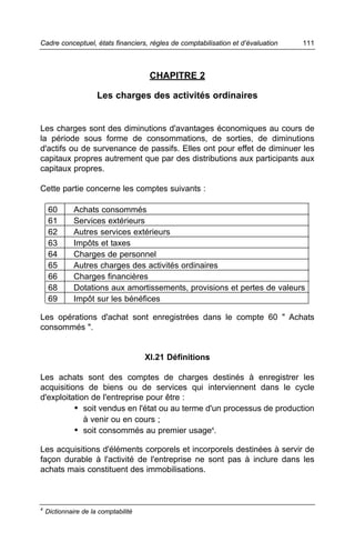 Cadre conceptuel, états financiers, règles de comptabilisation et d’évaluation   111



                                       CHAPITRE 2

                      Les charges des activités ordinaires


Les charges sont des diminutions d'avantages économiques au cours de
la période sous forme de consommations, de sorties, de diminutions
d'actifs ou de survenance de passifs. Elles ont pour effet de diminuer les
capitaux propres autrement que par des distributions aux participants aux
capitaux propres.

Cette partie concerne les comptes suivants :

     60       Achats consommés
     61       Services extérieurs
     62       Autres services extérieurs
     63       Impôts et taxes
     64       Charges de personnel
     65       Autres charges des activités ordinaires
     66       Charges financières
     68       Dotations aux amortissements, provisions et pertes de valeurs
     69       Impôt sur les bénéfices

Les opérations d'achat sont enregistrées dans le compte 60 " Achats
consommés ".


                                      XI.21 Définitions

Les achats sont des comptes de charges destinés à enregistrer les
acquisitions de biens ou de services qui interviennent dans le cycle
d'exploitation de l'entreprise pour être :
          • soit vendus en l'état ou au terme d'un processus de production
             à venir ou en cours ;
          • soit consommés au premier usage4.

Les acquisitions d'éléments corporels et incorporels destinées à servir de
façon durable à l'activité de l'entreprise ne sont pas à inclure dans les
achats mais constituent des immobilisations.



4
    Dictionnaire de la comptabilité
 