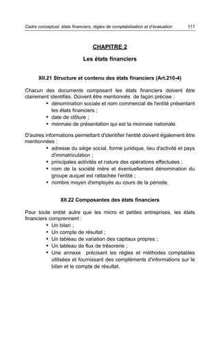 Cadre conceptuel, états financiers, règles de comptabilisation et d’évaluation   117



                                   CHAPITRE 2

                              Les états financiers


       XII.21 Structure et contenu des états financiers (Art.210-4)

Chacun des documents composant les états financiers doivent être
clairement identifiés. Doivent être mentionnés de façon précise :
         • dénomination sociale et nom commercial de l'entité présentant
            les états financiers ;
         • date de clôture ;
         • monnaie de présentation qui est la monnaie nationale.
D'autres informations permettant d'identifier l'entité doivent également être
mentionnées :
          • adresse du siège social, forme juridique, lieu d'activité et pays
            d'immatriculation ;
          • principales activités et nature des opérations effectuées ;
          • nom de la société mère et éventuellement dénomination du
            groupe auquel est rattachée l'entité ;
          • nombre moyen d'employés au cours de la période.


                  XII.22 Composantes des états financiers

Pour toute entité autre que les micro et petites entreprises, les états
financiers comprennent :
          • Un bilan ;
          • Un compte de résultat ;
          • Un tableau de variation des capitaux propres ;
          • Un tableau de flux de trésorerie ;
          • Une annexe précisant les règles et méthodes comptables
            utilisées et fournissant des compléments d'informations sur le
            bilan et le compte de résultat.
 