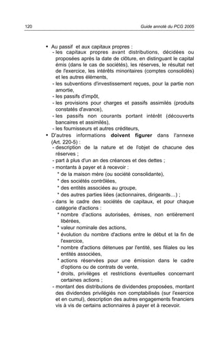 120                                             Guide annoté du PCG 2005



      • Au passif et aux capitaux propres :
         - les capitaux propres avant distributions, décidées ou
           proposées après la date de clôture, en distinguant le capital
           émis (dans le cas de sociétés), les réserves, le résultat net
           de l'exercice, les intérêts minoritaires (comptes consolidés)
           et les autres éléments,
         - les subventions d'investissement reçues, pour la partie non
           amortie,
         - les passifs d'impôt,
         - les provisions pour charges et passifs assimilés (produits
           constatés d'avance),
         - les passifs non courants portant intérêt (découverts
           bancaires et assimilés),
         - les fournisseurs et autres créditeurs,
      • D'autres informations doivent figurer dans l'annexe
        (Art. 220-5) :
         - description de la nature et de l'objet de chacune des
           réserves ;
         - part à plus d'un an des créances et des dettes ;
         - montants à payer et à recevoir :
            * de la maison mère (ou société consolidante),
            * des sociétés contrôlées,
            * des entités associées au groupe,
            * des autres parties liées (actionnaires, dirigeants…) ;
         - dans le cadre des sociétés de capitaux, et pour chaque
           catégorie d'actions :
            * nombre d'actions autorisées, émises, non entièrement
              libérées,
            * valeur nominale des actions,
            * évolution du nombre d'actions entre le début et la fin de
              l'exercice,
            * nombre d'actions détenues par l'entité, ses filiales ou les
              entités associées,
            * actions réservées pour une émission dans le cadre
              d'options ou de contrats de vente,
            * droits, privilèges et restrictions éventuelles concernant
              certaines actions ;
         - montant des distributions de dividendes proposées, montant
           des dividendes privilégiés non comptabilisés (sur l'exercice
           et en cumul), description des autres engagements financiers
           vis à vis de certains actionnaires à payer et à recevoir.
 
