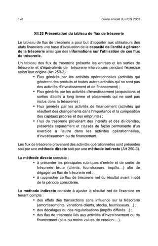 128                                                 Guide annoté du PCG 2005



          XII.33 Présentation du tableau de flux de trésorerie

Le tableau de flux de trésorerie a pour but d'apporter aux utilisateurs des
états financiers une base d'évaluation de la capacité de l'entité à générer
de la trésorerie ainsi que des informations sur l'utilisation de ces flux
de trésorerie.
Un tableau des flux de trésorerie présente les entrées et les sorties de
trésorerie et d'équivalents de trésorerie intervenues pendant l'exercice
selon leur origine (Art 250-2) :
          • Flux générés par les activités opérationnelles (activités qui
            génèrent des produits et toutes autres activités qui ne sont pas
            des activités d'investissement et de financement) ;
          • Flux générés par les activités d'investissement (acquisitions et
            sorties d'actifs à long terme et placements qui ne sont pas
            inclus dans la trésorerie) ;
          • Flux générés par les activités de financement (activités qui
            résultent des changements dans l'importance et la composition
            des capitaux propres et des emprunts) ;
          • Flux de trésorerie provenant des intérêts et des dividendes,
            présentés séparément et classés de façon permanente d'un
            exercice à l'autre dans les activités opérationnelles,
            d'investissement ou de financement.

Les flux de trésorerie provenant des activités opérationnelles sont présentés
soit par une méthode directe soit par une méthode indirecte (Art 250-3).

La méthode directe consiste :
       • à présenter les principales rubriques d'entrée et de sortie de
         trésorerie brute (clients, fournisseurs, impôts…) afin de
         dégager un flux de trésorerie net ;
       • à rapprocher ce flux de trésorerie net du résultat avant impôt
         de la période considérée.

La méthode indirecte consiste à ajuster le résultat net de l'exercice en
tenant compte :
         • des effets des transactions sans influence sur la trésorerie
           (amortissements, variations clients, stocks, fournisseurs…) ;
         • des décalages ou des régularisations (impôts différés…) ;
         • des flux de trésorerie liés aux activités d'investissement ou de
           financement (plus ou moins values de cession….).
 