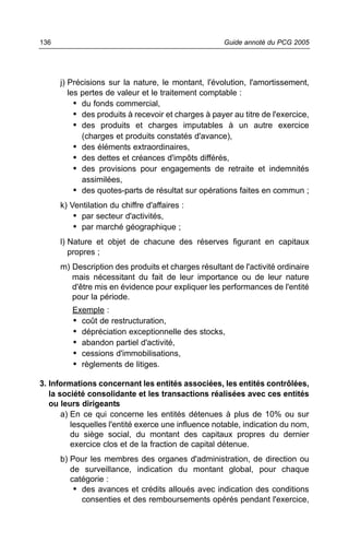 136                                                   Guide annoté du PCG 2005




      j) Précisions sur la nature, le montant, l'évolution, l'amortissement,
         les pertes de valeur et le traitement comptable :
           • du fonds commercial,
           • des produits à recevoir et charges à payer au titre de l'exercice,
           • des produits et charges imputables à un autre exercice
             (charges et produits constatés d'avance),
           • des éléments extraordinaires,
           • des dettes et créances d'impôts différés,
           • des provisions pour engagements de retraite et indemnités
             assimilées,
           • des quotes-parts de résultat sur opérations faites en commun ;
      k) Ventilation du chiffre d'affaires :
          • par secteur d'activités,
          • par marché géographique ;
      l) Nature et objet de chacune des réserves figurant en capitaux
         propres ;
      m) Description des produits et charges résultant de l'activité ordinaire
         mais nécessitant du fait de leur importance ou de leur nature
         d'être mis en évidence pour expliquer les performances de l'entité
         pour la période.
         Exemple :
         • coût de restructuration,
         • dépréciation exceptionnelle des stocks,
         • abandon partiel d'activité,
         • cessions d'immobilisations,
         • règlements de litiges.

3. Informations concernant les entités associées, les entités contrôlées,
   la société consolidante et les transactions réalisées avec ces entités
   ou leurs dirigeants
       a) En ce qui concerne les entités détenues à plus de 10% ou sur
          lesquelles l'entité exerce une influence notable, indication du nom,
          du siège social, du montant des capitaux propres du dernier
          exercice clos et de la fraction de capital détenue.
      b) Pour les membres des organes d'administration, de direction ou
         de surveillance, indication du montant global, pour chaque
         catégorie :
          • des avances et crédits alloués avec indication des conditions
            consenties et des remboursements opérés pendant l'exercice,
 