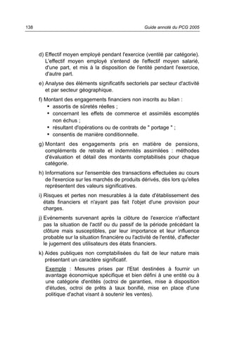 138                                                     Guide annoté du PCG 2005




      d) Effectif moyen employé pendant l'exercice (ventilé par catégorie).
         L'effectif moyen employé s'entend de l'effectif moyen salarié,
         d'une part, et mis à la disposition de l'entité pendant l'exercice,
         d'autre part.
      e) Analyse des éléments significatifs sectoriels par secteur d'activité
         et par secteur géographique.
      f) Montant des engagements financiers non inscrits au bilan :
          • assortis de sûretés réelles ;
          • concernant les effets de commerce et assimilés escomptés
            non échus ;
          • résultant d'opérations ou de contrats de " portage " ;
          • consentis de manière conditionnelle.
      g) Montant des engagements pris en matière de pensions,
         compléments de retraite et indemnités assimilées : méthodes
         d'évaluation et détail des montants comptabilisés pour chaque
         catégorie.
      h) Informations sur l'ensemble des transactions effectuées au cours
         de l'exercice sur les marchés de produits dérivés, dès lors qu'elles
         représentent des valeurs significatives.
      i) Risques et pertes non mesurables à la date d'établissement des
         états financiers et n'ayant pas fait l'objet d'une provision pour
         charges.
      j) Evénements survenant après la clôture de l'exercice n'affectant
         pas la situation de l'actif ou du passif de la période précédant la
         clôture mais susceptibles, par leur importance et leur influence
         probable sur la situation financière ou l'activité de l'entité, d'affecter
         le jugement des utilisateurs des états financiers.
      k) Aides publiques non comptabilisées du fait de leur nature mais
         présentant un caractère significatif.
         Exemple : Mesures prises par l'Etat destinées à fournir un
         avantage économique spécifique et bien défini à une entité ou à
         une catégorie d'entités (octroi de garanties, mise à disposition
         d'études, octroi de prêts à taux bonifié, mise en place d'une
         politique d'achat visant à soutenir les ventes).
 
