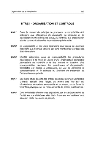 Organisation de la comptabilité                                         159




           TITRE I - ORGANISATION ET CONTROLE


410-1     Dans le respect du principe de prudence, la comptabilité doit
          satisfaire aux obligations de régularité, de sincérité et de
          transparence inhérentes à la tenue, au contrôle, à la présentation
          et à la communication des informations qu'elle traite.

410-2     La comptabilité et les états financiers sont tenus en monnaie
          nationale. La monnaie utilisée doit être mentionnée sur tous les
          états financiers.

410-3     L'entité détermine, sous sa responsabilité, les procédures
          nécessaires à la mise en place d'une organisation comptable
          permettant un contrôle à la fois interne et externe. Une
          documentation décrivant les procédures et l'organisation
          comptable est établie si nécessaire, en vue de permettre la
          compréhension et le contrôle du système de traitement de
          l'information comptable.

410-4     Les actifs et les passifs des entités soumises au Plan Comptable
          Général doivent faire l'objet, au moins une fois par an,
          d'inventaires en nature, en quantité et en valeur, sur la base de
          contrôles physiques et de recensements de pièces justificatives.

410-5     Ces inventaires doivent être organisés par les responsables de
          l'entité en vue d'élaborer des états financiers qui reflètent une
          situation réelle des actifs et passifs.
 
