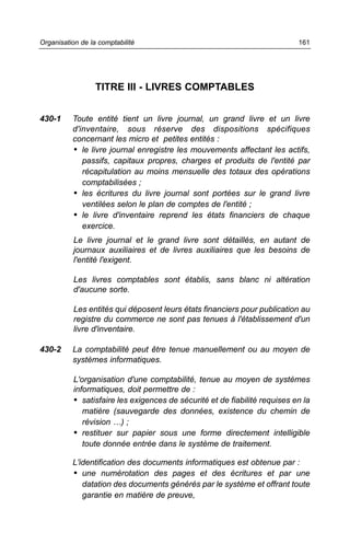 Organisation de la comptabilité                                             161




                  TITRE III - LIVRES COMPTABLES


430-1     Toute entité tient un livre journal, un grand livre et un livre
          d'inventaire, sous réserve des dispositions spécifiques
          concernant les micro et petites entités :
          • le livre journal enregistre les mouvements affectant les actifs,
             passifs, capitaux propres, charges et produits de l'entité par
             récapitulation au moins mensuelle des totaux des opérations
             comptabilisées ;
          • les écritures du livre journal sont portées sur le grand livre
             ventilées selon le plan de comptes de l'entité ;
          • le livre d'inventaire reprend les états financiers de chaque
             exercice.
           Le livre journal et le grand livre sont détaillés, en autant de
           journaux auxiliaires et de livres auxiliaires que les besoins de
           l'entité l'exigent.

           Les livres comptables sont établis, sans blanc ni altération
           d'aucune sorte.

           Les entités qui déposent leurs états financiers pour publication au
           registre du commerce ne sont pas tenues à l'établissement d'un
           livre d'inventaire.

430-2     La comptabilité peut être tenue manuellement ou au moyen de
          systèmes informatiques.

           L'organisation d'une comptabilité, tenue au moyen de systèmes
           informatiques, doit permettre de :
           • satisfaire les exigences de sécurité et de fiabilité requises en la
              matière (sauvegarde des données, existence du chemin de
              révision …) ;
           • restituer sur papier sous une forme directement intelligible
              toute donnée entrée dans le système de traitement.

          L'identification des documents informatiques est obtenue par :
          • une numérotation des pages et des écritures et par une
             datation des documents générés par le système et offrant toute
             garantie en matière de preuve,
 