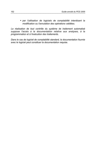 162                                               Guide annoté du PCG 2005



         • par l'utilisation de logiciels de comptabilité interdisant la
           modification ou l'annulation des opérations validées.

La réalisation de tout contrôle du système de traitement automatisé
suppose l'accès à la documentation relative aux analyses, à la
programmation et à l'exécution des traitements.

Dans le cas de logiciel de comptabilité standard, la documentation fournie
avec le logiciel peut constituer la documentation requise.
 