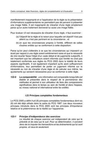 Cadre conceptuel, états financiers, règles de comptabilisation et d’évaluation   9



manifestement inapproprié et si l'application de la règle ou la présentation
d'informations supplémentaires ne permettent pas de parvenir à présenter
une image fidèle. Il est inapproprié de s'écarter d'une règle simplement
parce qu'un autre traitement donnerait lui aussi une image fidèle.

Pour évaluer s'il est nécessaire de s'écarter d'une règle, il faut examiner :
      (a) l'objectif de la règle et la raison pour laquelle cet objectif n'est pas
          atteint ou n'est pas pertinent en la circonstance ; et
      (b) en quoi les circonstances propres à l'entité, diffèrent de celles
          d'autres entités qui se conforment à cette disposition.

Parce qu'on peut s'attendre à ce que les circonstances qui imposent un
écart par rapport à une règle soient extrêmement rares et que la nécessité
de s'en écarter fasse l'objet d'un vaste débat et de jugements subjectifs, il
est important que les utilisateurs soient informés que l'entité ne s'est pas
totalement conformée aux règles du PCG 2005 dans la totalité de leurs
aspects significatifs. Il est également important qu'ils aient suffisamment
d'informations, leur permettant de porter un jugement informé sur la
nécessité ou non de s'écarter d'une règle et de calculer eux même, les
ajustements qui seraient nécessaires pour se conformer à cette règle.

122-6     La comparabilité : une information est comparable lorsqu'elle est
          établie et présentée dans le respect de la permanence des
          méthodes et permet à son utilisateur de faire des comparaisons
          significatives dans le temps au sein de l'entité et dans l'espace,
          au niveau national et international entre les entités.


                  I.23 Principes comptables fondamentaux

Le PCG 2005 a défini huit (8) principes comptables fondamentaux dont six
(6) ont été déjà utilisés dans le cadre du PCG 1987. Les deux nouveaux
principes introduits dans le PCG 2005 sont les principes d'importance
relative et la prééminence de la réalité sur l'apparence.


123-1     Principe d'indépendance des exercices
          Le résultat de chaque exercice est indépendant de celui qui le
          précède et de celui qui le suit. Pour sa détermination, il convient
          donc de lui imputer les transactions et les événements qui lui sont
          propres, et ceux-là seulement.
 