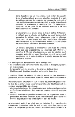 10                                                   Guide annoté du PCG 2005



         Dans l'hypothèse où un événement, ayant un lien de causalité
         direct et prépondérant avec une situation existante à la date
         d'arrêté des comptes d'un exercice, est connu entre cette date et
         celle de l'établissement des comptes dudit exercice, il convient de
         rattacher cet événement à l'exercice clos. Ce rattachement
         s'effectue sur la base de la situation existante à la date
         d'établissement des comptes.

         Si un événement se produit après la date de clôture de l'exercice
         et n'affecte pas la situation de l'actif ou du passif de la période
         précédant la clôture, aucun ajustement n'est à effectuer.
         Cependant, cet événement doit faire l'objet d'une information
         dans l'annexe s'il est d'une importance telle qu'il pourrait affecter
         les décisions des utilisateurs des états financiers.

         Un exercice comptable a normalement une durée de 12 mois.
         Dans des cas exceptionnels où l'exercice est inférieur ou
         supérieur à 12 mois et notamment, en cas de création ou de
         cessation de l'entité en cours d'année ou de mois ou en cas de
         modification de la date de clôture, la durée retenue doit être
         précisée et justifiée.

Les conséquences de l'application de ce principe sont :
• les inventaires des éléments d'actifs, de passifs et de capitaux propres
  en fin d'exercice ;
• le rapprochement des produits et des charges de l'exercice ;
• l'établissement des états financiers à chaque fin d'exercice.

L'opération faisant exception à ce principe, est le cas des évènements
postérieurs à la date de clôture de l'exercice, tel que mentionné ci-dessus.

Des exemples de rattachement à un exercice d'événements postérieurs à
la date de sa clôture mais survenant avant la date d'établissement des
comptes pourraient être les suivants :
• ajustement effectué sur les comptes pour une perte sur créance qui est
  confirmée par la faillite du client survenant postérieurement à la date de
  clôture ;
• abandon éventuel du principe de continuité de l'exploitation dans la
  préparation des états financiers suite à la destruction quasi-totale des
  moyens de productions de l'entité après la date de clôture.

A proprement parler, il ne s'agit pas de rattacher à un exercice des
évènements postérieurs mais de tenir compte, dans les comptes de
l'exercice, des pertes qui ont pris naissance avant la clôture de l'exercice.
 
