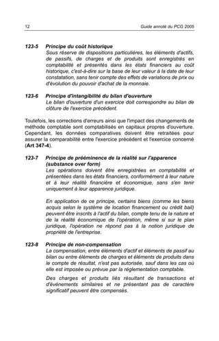 12                                                   Guide annoté du PCG 2005



123-5    Principe du coût historique
         Sous réserve de dispositions particulières, les éléments d'actifs,
         de passifs, de charges et de produits sont enregistrés en
         comptabilité et présentés dans les états financiers au coût
         historique, c'est-à-dire sur la base de leur valeur à la date de leur
         constatation, sans tenir compte des effets de variations de prix ou
         d'évolution du pouvoir d'achat de la monnaie.

123-6    Principe d'intangibilité du bilan d'ouverture
         Le bilan d'ouverture d'un exercice doit correspondre au bilan de
         clôture de l'exercice précédent.

Toutefois, les corrections d'erreurs ainsi que l'impact des changements de
méthode comptable sont comptabilisés en capitaux propres d'ouverture.
Cependant, les données comparatives doivent être retraitées pour
assurer la comparabilité entre l'exercice précédent et l'exercice concerné
(Art 347-4).

123-7    Principe de prééminence de la réalité sur l'apparence
         (substance over form)
         Les opérations doivent être enregistrées en comptabilité et
         présentées dans les états financiers, conformément à leur nature
         et à leur réalité financière et économique, sans s'en tenir
         uniquement à leur apparence juridique.

         En application de ce principe, certains biens (comme les biens
         acquis selon le système de location financement ou crédit bail)
         peuvent être inscrits à l'actif du bilan, compte tenu de la nature et
         de la réalité économique de l'opération, même si sur le plan
         juridique, l'opération ne répond pas à la notion juridique de
         propriété de l'entreprise.

123-8    Principe de non-compensation
         La compensation, entre éléments d'actif et éléments de passif au
         bilan ou entre éléments de charges et éléments de produits dans
         le compte de résultat, n'est pas autorisée, sauf dans les cas où
         elle est imposée ou prévue par la réglementation comptable.
         Des charges et produits liés résultant de transactions et
         d'événements similaires et ne présentant pas de caractère
         significatif peuvent être compensés.
 