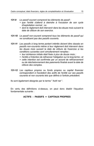 Cadre conceptuel, états financiers, règles de comptabilisation et d’évaluation   15



131-9     Le passif courant comprend les éléments de passif :
          • que l'entité s'attend à éteindre à l'occasion de son cycle
            d'exploitation normal ; ou
          • dont le règlement doit intervenir dans les douze mois suivant la
            date de clôture de son exercice.

131-10 Le passif non-courant comprend tous les éléments de passif qui
       ne constituent pas des passifs courants.

131-11 Les passifs à long terme portant intérêts doivent être classés en
       passifs non-courants même si leur règlement doit intervenir dans
       les douze mois suivant la date de clôture de l'exercice si les
       conditions suivantes sont simultanément remplies :
       • leur échéance initiale était fixée à plus de douze mois ;
       • l'entité a l'intention de refinancer l'obligation sur le long terme ; et
       • cette intention est confirmée par un accord de refinancement
          ou de rééchelonnement des paiements finalisé avant la date de
          clôture des comptes.

131-12 Les capitaux propres ou fonds propres ou capital financier
       correspondent à l'excédent des actifs de l'entité sur ses passifs
       courants et non courants tels que définis à l'article précédent.

Ils sont également désignés par le terme " Actif net ".


En vertu des définitions ci-dessus, on peut donc établir l'équation
fondamentale suivante :

               ACTIFS - PASSIFS = CAPITAUX PROPRES
 