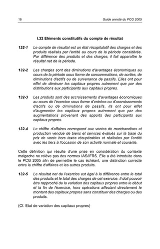 16                                                   Guide annoté du PCG 2005




           I.32 Eléments constitutifs du compte de résultat

132-1    Le compte de résultat est un état récapitulatif des charges et des
         produits réalisés par l'entité au cours de la période considérée.
         Par différence des produits et des charges, il fait apparaître le
         résultat net de la période.

132-2    Les charges sont des diminutions d'avantages économiques au
         cours de la période sous forme de consommations, de sorties, de
         diminutions d'actifs ou de survenance de passifs. Elles ont pour
         effet de diminuer les capitaux propres autrement que par des
         distributions aux participants aux capitaux propres.

132-3    Les produits sont des accroissements d'avantages économiques
         au cours de l'exercice sous forme d'entrées ou d'accroissements
         d'actifs ou de diminutions de passifs. Ils ont pour effet
         d'augmenter les capitaux propres autrement que par des
         augmentations provenant des apports des participants aux
         capitaux propres.

132-4    Le chiffre d'affaires correspond aux ventes de marchandises et
         production vendue de biens et services évalués sur la base du
         prix de vente hors taxes récupérables et réalisées par l'entité
         avec les tiers à l'occasion de son activité normale et courante.

Cette définition qui résulte d'une prise en considération du contexte
malgache ne relève pas des normes IAS/IFRS. Elle a été introduite dans
le PCG 2005 afin de permettre le cas échéant, une distinction correcte
entre le chiffre d'affaires et les autres produits.

132-5    Le résultat net de l'exercice est égal à la différence entre le total
         des produits et le total des charges de cet exercice. Il doit pouvoir
         être rapproché de la variation des capitaux propres entre le début
         et la fin de l'exercice, hors opérations affectant directement le
         montant des capitaux propres sans constituer des charges ou des
         produits.

(Cf. Etat de variation des capitaux propres)
 