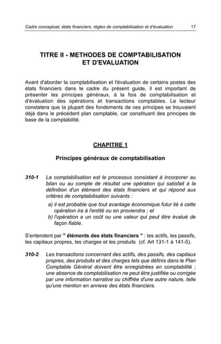 Cadre conceptuel, états financiers, règles de comptabilisation et d’évaluation   17




        TITRE II - METHODES DE COMPTABILISATION
                      ET D'EVALUATION


Avant d'aborder la comptabilisation et l'évaluation de certains postes des
états financiers dans le cadre du présent guide, il est important de
présenter les principes généraux, à la fois de comptabilisation et
d'évaluation des opérations et transactions comptables. Le lecteur
constatera que la plupart des fondements de ces principes se trouvaient
déjà dans le précédent plan comptable, car constituant des principes de
base de la comptabilité.



                                   CHAPITRE 1

                Principes généraux de comptabilisation


310-1     La comptabilisation est le processus consistant à incorporer au
          bilan ou au compte de résultat une opération qui satisfait à la
          définition d'un élément des états financiers et qui répond aux
          critères de comptabilisation suivants :
            a) il est probable que tout avantage économique futur lié à cette
               opération ira à l'entité ou en proviendra ; et
            b) l'opération a un coût ou une valeur qui peut être évalué de
               façon fiable.

S'entendent par " éléments des états financiers " : les actifs, les passifs,
les capitaux propres, les charges et les produits (cf. Art 131-1 à 141-5).

310-2     Les transactions concernant des actifs, des passifs, des capitaux
          propres, des produits et des charges tels que définis dans le Plan
          Comptable Général doivent être enregistrées en comptabilité ;
          une absence de comptabilisation ne peut être justifiée ou corrigée
          par une information narrative ou chiffrée d'une autre nature, telle
          qu'une mention en annexe des états financiers.
 