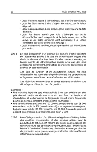 20                                                     Guide annoté du PCG 2005



         • pour les biens acquis à titre onéreux, par le coût d'acquisition ;
         • pour les biens reçus à titre d'apport en nature, par la valeur
           d'apport ;
         • pour les biens acquis à titre gratuit, par la juste valeur à la date
           d'entrée ;
         • pour les biens acquis par voie d'échange, les actifs
           dissemblables sont enregistrés à la juste valeur des actifs
           reçus, et les actifs similaires sont enregistrés à la valeur
           comptable des actifs donnés en échange ;
         • pour les biens ou services produits par l'entité, par les coûts de
           production.

320-6    Le coût d'acquisition d'un élément est son prix d'achat résultant
         de l'accord des parties à la date de la transaction, majoré des
         droits de douane et autres taxes fiscales non récupérables par
         l'entité auprès de l'Administration fiscale ainsi que des frais
         accessoires directement attribuables pour obtenir son contrôle et
         sa mise en état d'utilisation.
         Les frais de livraison et de manutention initiaux, les frais
         d'installation, les honoraires de professionnels tels qu'architectes
         et ingénieurs constituent des frais directement attribuables.
         Les réductions commerciales et autres éléments similaires sont
         déduits pour obtenir le coût d'acquisition.

Exemples :
• Une machine importée sera comptabilisée à un coût comprenant son
  prix d'achat, droits de douane compris, ses frais de livraison et
  d'installation, et les honoraires de l'ingénierie conseil, moins l'escompte
  pour règlement au comptant proposé par le fournisseur ;
• Une vente à crédit à 90 jours de 100 000 est comptabilisée pour 98 000
  en cas d'escompte de 2% (taux du marché) pour règlement au comptant.
  La juste valeur est de 100 000 moins 2%, soit 98 000. En cas de paiement
  à crédit, on enregistre des frais financiers pour 2 000.

320-7    Le coût de production d'un élément est égal au coût d'acquisition
         des matières consommées et des services utilisés pour la
         production de cet élément, majoré des autres coûts engagés par
         l'entité au cours des opérations de production pour l'amener dans
         l'état et à l'endroit où il se trouve, c'est-à-dire les charges directes
         de production ainsi que les charges indirectes raisonnablement
         rattachables à sa production.
 