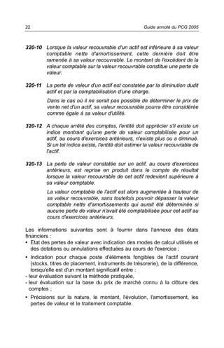 22                                                   Guide annoté du PCG 2005



320-10 Lorsque la valeur recouvrable d'un actif est inférieure à sa valeur
       comptable nette d'amortissement, cette dernière doit être
       ramenée à sa valeur recouvrable. Le montant de l'excédent de la
       valeur comptable sur la valeur recouvrable constitue une perte de
       valeur.

320-11 La perte de valeur d'un actif est constatée par la diminution dudit
       actif et par la comptabilisation d'une charge.
         Dans le cas où il ne serait pas possible de déterminer le prix de
         vente net d'un actif, sa valeur recouvrable pourra être considérée
         comme égale à sa valeur d'utilité.

320-12 A chaque arrêté des comptes, l'entité doit apprécier s'il existe un
       indice montrant qu'une perte de valeur comptabilisée pour un
       actif, au cours d'exercices antérieurs, n'existe plus ou a diminué.
       Si un tel indice existe, l'entité doit estimer la valeur recouvrable de
       l'actif.

320-13 La perte de valeur constatée sur un actif, au cours d'exercices
       antérieurs, est reprise en produit dans le compte de résultat
       lorsque la valeur recouvrable de cet actif redevient supérieure à
       sa valeur comptable.
         La valeur comptable de l'actif est alors augmentée à hauteur de
         sa valeur recouvrable, sans toutefois pouvoir dépasser la valeur
         comptable nette d'amortissements qui aurait été déterminée si
         aucune perte de valeur n'avait été comptabilisée pour cet actif au
         cours d'exercices antérieurs.

Les informations suivantes sont à fournir dans l'annexe des états
financiers :
• Etat des pertes de valeur avec indication des modes de calcul utilisés et
   des dotations ou annulations effectuées au cours de l'exercice ;
• Indication pour chaque poste d'éléments fongibles de l'actif courant
   (stocks, titres de placement, instruments de trésorerie), de la différence,
   lorsqu'elle est d'un montant significatif entre :
- leur évaluation suivant la méthode pratiquée,
- leur évaluation sur la base du prix de marché connu à la clôture des
  comptes ;
• Précisions sur la nature, le montant, l'évolution, l'amortissement, les
  pertes de valeur et le traitement comptable.
 
