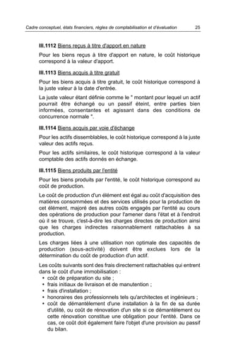 Cadre conceptuel, états financiers, règles de comptabilisation et d’évaluation   25



      III.1112 Biens reçus à titre d'apport en nature
      Pour les biens reçus à titre d'apport en nature, le coût historique
      correspond à la valeur d'apport.

      III.1113 Biens acquis à titre gratuit
      Pour les biens acquis à titre gratuit, le coût historique correspond à
      la juste valeur à la date d'entrée.
      La juste valeur étant définie comme le " montant pour lequel un actif
      pourrait être échangé ou un passif éteint, entre parties bien
      informées, consentantes et agissant dans des conditions de
      concurrence normale ".

      III.1114 Biens acquis par voie d'échange
      Pour les actifs dissemblables, le coût historique correspond à la juste
      valeur des actifs reçus.
      Pour les actifs similaires, le coût historique correspond à la valeur
      comptable des actifs donnés en échange.

      III.1115 Biens produits par l'entité
      Pour les biens produits par l'entité, le coût historique correspond au
      coût de production.
      Le coût de production d'un élément est égal au coût d'acquisition des
      matières consommées et des services utilisés pour la production de
      cet élément, majoré des autres coûts engagés par l'entité au cours
      des opérations de production pour l'amener dans l'état et à l'endroit
      où il se trouve, c'est-à-dire les charges directes de production ainsi
      que les charges indirectes raisonnablement rattachables à sa
      production.
      Les charges liées à une utilisation non optimale des capacités de
      production (sous-activité) doivent être exclues lors de la
      détermination du coût de production d'un actif.
      Les coûts suivants sont des frais directement rattachables qui entrent
      dans le coût d'une immobilisation :
       • coût de préparation du site ;
       • frais initiaux de livraison et de manutention ;
       • frais d'installation ;
       • honoraires des professionnels tels qu'architectes et ingénieurs ;
       • coût de démantèlement d'une installation à la fin de sa durée
         d'utilité, ou coût de rénovation d'un site si ce démantèlement ou
         cette rénovation constitue une obligation pour l'entité. Dans ce
         cas, ce coût doit également faire l'objet d'une provision au passif
         du bilan.
 