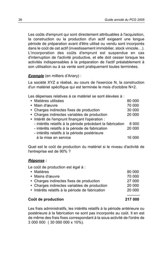 26                                                   Guide annoté du PCG 2005



     Les coûts d'emprunt qui sont directement attribuables à l'acquisition,
     la construction ou la production d'un actif exigeant une longue
     période de préparation avant d'être utilisé ou vendu sont incorporés
     dans le coût de cet actif (investissement immobilier, stock vinicole…).
     L'incorporation des coûts d'emprunt est suspendue en cas
     d'interruption de l'activité productive, et elle doit cesser lorsque les
     activités indispensables à la préparation de l'actif préalablement à
     son utilisation ou à sa vente sont pratiquement toutes terminées.

     Exemple (en milliers d’Ariary) :
     La société XYZ a réalisé, au cours de l'exercice N, la construction
     d'un matériel spécifique qui est terminée le mois d'octobre N+2.

     Les dépenses relatives à ce matériel se sont élevées à :
      • Matières utilisées                                          80   000
      • Main d'œuvre                                                70   000
      • Charges indirectes fixes de production                      30   000
      • Charges indirectes variables de production                  20   000
      • Intérêt de l'emprunt finançant l'opération :
        - intérêts relatifs à la période précédant la fabrication    8 000
        - intérêts relatifs à la période de fabrication             20 000
        - intérêts relatifs à la période postérieure
          à la mise en service                                      16 000

     Quel est le coût de production du matériel si le niveau d'activité de
     l'entreprise est de 90% ?

     Réponse :
     Le   coût de production est égal à :
      •   Matières                                                  80 000
      •   Mains d'œuvre                                             70 000
      •   Charges indirectes fixes de production                    27 000
      •   Charges indirectes variables de production                20 000
      •   Intérêts relatifs à la période de fabrication             20 000
                                                                    ______
     Coût de production                                             217 000

     Les frais administratifs, les intérêts relatifs à la période antérieure ou
     postérieure à la fabrication ne sont pas incorporés au coût. Il en est
     de même des frais fixes correspondant à la sous-activité de l'ordre de
     3 000 000 ( 30 000 000 x 10%).
 