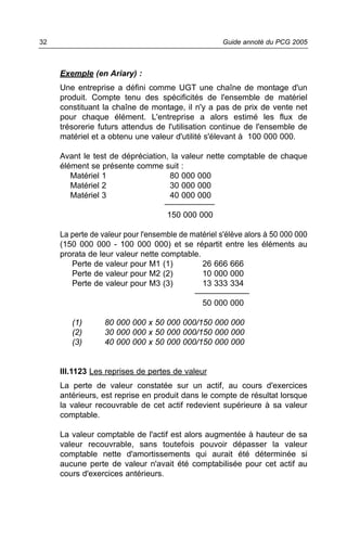 32                                                   Guide annoté du PCG 2005



     Exemple (en Ariary) :
     Une entreprise a défini comme UGT une chaîne de montage d'un
     produit. Compte tenu des spécificités de l'ensemble de matériel
     constituant la chaîne de montage, il n'y a pas de prix de vente net
     pour chaque élément. L'entreprise a alors estimé les flux de
     trésorerie futurs attendus de l'utilisation continue de l'ensemble de
     matériel et a obtenu une valeur d'utilité s'élevant à 100 000 000.

     Avant le test de dépréciation, la valeur nette comptable de chaque
     élément se présente comme suit :
        Matériel 1                 80 000 000
        Matériel 2                 30 000 000
        Matériel 3                 40 000 000
                                  ___________
                                    150 000 000

     La perte de valeur pour l'ensemble de matériel s'élève alors à 50 000 000
     (150 000 000 - 100 000 000) et se répartit entre les éléments au
     prorata de leur valeur nette comptable.
        Perte de valeur pour M1 (1)           26 666 666
        Perte de valeur pour M2 (2)           10 000 000
        Perte de valeur pour M3 (3)           13 333 334
                                            ____________
                                               50 000 000

        (1)       80 000 000 x 50 000 000/150 000 000
        (2)       30 000 000 x 50 000 000/150 000 000
        (3)       40 000 000 x 50 000 000/150 000 000


     III.1123 Les reprises de pertes de valeur
     La perte de valeur constatée sur un actif, au cours d'exercices
     antérieurs, est reprise en produit dans le compte de résultat lorsque
     la valeur recouvrable de cet actif redevient supérieure à sa valeur
     comptable.

     La valeur comptable de l'actif est alors augmentée à hauteur de sa
     valeur recouvrable, sans toutefois pouvoir dépasser la valeur
     comptable nette d'amortissements qui aurait été déterminée si
     aucune perte de valeur n'avait été comptabilisée pour cet actif au
     cours d'exercices antérieurs.
 