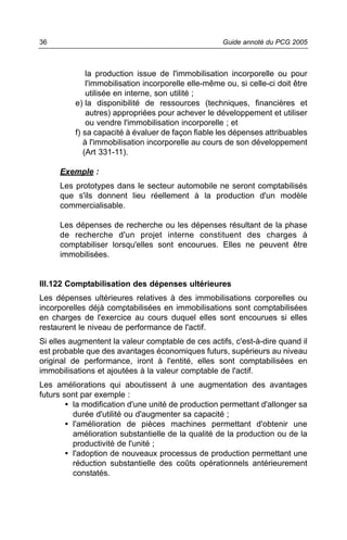 36                                                   Guide annoté du PCG 2005



              la production issue de l'immobilisation incorporelle ou pour
              l'immobilisation incorporelle elle-même ou, si celle-ci doit être
              utilisée en interne, son utilité ;
          e) la disponibilité de ressources (techniques, financières et
              autres) appropriées pour achever le développement et utiliser
              ou vendre l'immobilisation incorporelle ; et
          f) sa capacité à évaluer de façon fiable les dépenses attribuables
             à l'immobilisation incorporelle au cours de son développement
             (Art 331-11).

     Exemple :
     Les prototypes dans le secteur automobile ne seront comptabilisés
     que s'ils donnent lieu réellement à la production d'un modèle
     commercialisable.

     Les dépenses de recherche ou les dépenses résultant de la phase
     de recherche d'un projet interne constituent des charges à
     comptabiliser lorsqu'elles sont encourues. Elles ne peuvent être
     immobilisées.


III.122 Comptabilisation des dépenses ultérieures
Les dépenses ultérieures relatives à des immobilisations corporelles ou
incorporelles déjà comptabilisées en immobilisations sont comptabilisées
en charges de l'exercice au cours duquel elles sont encourues si elles
restaurent le niveau de performance de l'actif.
Si elles augmentent la valeur comptable de ces actifs, c'est-à-dire quand il
est probable que des avantages économiques futurs, supérieurs au niveau
original de performance, iront à l'entité, elles sont comptabilisées en
immobilisations et ajoutées à la valeur comptable de l'actif.
Les améliorations qui aboutissent à une augmentation des avantages
futurs sont par exemple :
        • la modification d'une unité de production permettant d'allonger sa
          durée d'utilité ou d'augmenter sa capacité ;
        • l'amélioration de pièces machines permettant d'obtenir une
          amélioration substantielle de la qualité de la production ou de la
          productivité de l'unité ;
        • l'adoption de nouveaux processus de production permettant une
          réduction substantielle des coûts opérationnels antérieurement
          constatés.
 