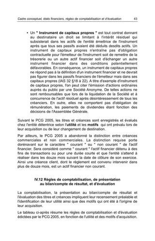 Cadre conceptuel, états financiers, règles de comptabilisation et d’évaluation   43



      • Un " Instrument de capitaux propres " est tout contrat donnant
        au destinataire un droit se limitant à l'intérêt résiduel qui
        subsisterait dans les actifs de l'entité émettrice de l'instrument
        après que tous ses passifs avaient été déduits desdits actifs. Un
        instrument de capitaux propres n'entraîne pas d'obligation
        contractuelle pour l'émetteur de l'instrument soit de remettre de la
        trésorerie ou un autre actif financier soit d'échanger un autre
        instrument financier dans des conditions potentiellement
        défavorables. En conséquence, un instrument de capitaux propres
        ne répond pas à la définition d'un instrument financier et ne devrait
        pas figurer dans les passifs financiers de l'émetteur mais dans ses
        capitaux propres (IAS 32 §18 à 22). A titre d'exemple d'instrument
        de capitaux propres, l'on peut citer l'émission d'actions ordinaires
        auprès du public par une Société Anonyme. De telles actions ne
        sont remboursables que lors de la liquidation de la Société et à
        concurrence de l'actif résiduel après désintéressement de tous les
        créanciers. En outre, elles ne comportent pas d'obligation de
        rémunération, les paiements de dividendes étant fonction des
        décisions de l'Assemblée Générale.

Suivant le PCG 2005, les titres et créances sont enregistrés et évalués
chez l'entité détentrice selon l'utilité et les motifs qui ont prévalu lors de
leur acquisition ou de leur changement de destination.
Par ailleurs, le PCG 2005 a abandonné la distinction entre créances
commerciales et non commerciales. La distinction requise porte
dorénavant sur le caractère " courant " ou " non courant " de l'actif
financier. Sera considéré comme " courant " l'actif financier détenu à des
fins de transactions ou pour une durée courte et que l'entité s'attend à
réaliser dans les douze mois suivant la date de clôture de son exercice.
Ainsi une créance client, dont le règlement est convenu intervenir dans
plus de douze mois, est un actif financier non courant.


            IV.12 Règles de comptabilisation, de présentation
                au bilan/compte de résultat, et d'évaluation

La comptabilisation, la présentation au bilan/compte de résultat et
l'évaluation des titres et créances impliquent leur recensement préalable et
l'identification de leur utilité ainsi que des motifs qui ont été à l'origine de
leur acquisition.
Le tableau ci-après résume les règles de comptabilisation et d'évaluation
édictées par le PCG 2005, en fonction de l'utilité et des motifs d'acquisition.
 
