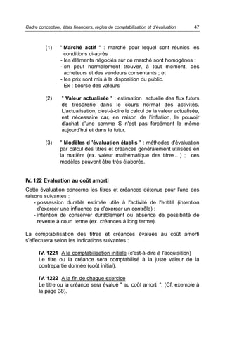 Cadre conceptuel, états financiers, règles de comptabilisation et d’évaluation   47



          (1)    " Marché actif " : marché pour lequel sont réunies les
                   conditions ci-après :
                 - les éléments négociés sur ce marché sont homogènes ;
                 - on peut normalement trouver, à tout moment, des
                   acheteurs et des vendeurs consentants ; et
                 - les prix sont mis à la disposition du public.
                   Ex : bourse des valeurs

          (2)     " Valeur actualisée " : estimation actuelle des flux futurs
                  de trésorerie dans le cours normal des activités.
                  L'actualisation, c'est-à-dire le calcul de la valeur actualisée,
                  est nécessaire car, en raison de l'inflation, le pouvoir
                  d'achat d'une somme S n'est pas forcément le même
                  aujourd'hui et dans le futur.

          (3)    " Modèles d 'évaluation établis " : méthodes d'évaluation
                 par calcul des titres et créances généralement utilisées en
                 la matière (ex. valeur mathématique des titres…) ; ces
                 modèles peuvent être très élaborés.


IV. 122 Evaluation au coût amorti
Cette évaluation concerne les titres et créances détenus pour l'une des
raisons suivantes :
    - possession durable estimée utile à l'activité de l'entité (intention
      d'exercer une influence ou d'exercer un contrôle) ;
    - intention de conserver durablement ou absence de possibilité de
      revente à court terme (ex. créances à long terme).

La comptabilisation des titres et créances évalués au coût amorti
s'effectuera selon les indications suivantes :

      IV. 1221 A la comptabilisation initiale (c'est-à-dire à l'acquisition)
      Le titre ou la créance sera comptabilisé à la juste valeur de la
      contrepartie donnée (coût initial).

      IV. 1222 A la fin de chaque exercice
      Le titre ou la créance sera évalué " au coût amorti ". (Cf. exemple à
      la page 38).
 