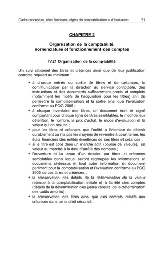 Cadre conceptuel, états financiers, règles de comptabilisation et d’évaluation   51



                                   CHAPITRE 2

                Organisation de la comptabilité,
           nomenclature et fonctionnement des comptes

                     IV.21 Organisation de la comptabilité

Un suivi rationnel des titres et créances ainsi que de leur justification
correcte requiert au minimum :
      • à chaque entrée ou sortie de titres et de créances, la
          communication par la direction au service comptable, des
          instructions et des documents suffisamment précis et complets
          (notamment les motifs de l'acquisition pour les titres) afin de
          permettre la comptabilisation et la sortie ainsi que l'évaluation
          conforme au PCG 2005 ;
      •   à chaque inventaire des titres, un document écrit et signé
          comportant pour chaque ligne de titres semblables, le motif de leur
          détention, le nombre, le prix d'achat, le mode d'évaluation et la
          valeur qui en résulte ;
      •   pour les titres et créances que l'entité a l'intention de détenir
          durablement ou n'a pas les moyens de revendre à court terme, les
          états financiers des entités émettrices de ces titres et créances ;
      •   si le titre est coté dans un marché actif (bourse de valeurs), sa
          valeur au marché à la date d'arrêté des comptes ;
      •   l'ouverture et la tenue d'un dossier par titres et créances
          semblables dans lequel seront regroupés les informations et
          documents ci-dessus et tout autre information et document
          pertinent pour la comptabilisation et l'évaluation conforme au PCG
          2005 de ces titres et créances ;
      •   la conservation des détails de la détermination de la valeur
          retenue à la comptabilisation initiale et à l'arrêté des comptes
          (détails de la détermination des justes valeurs, de la détermination
          des coûts amortis) ;
      •   la conservation des titres ainsi que des contrats relatifs aux
          créances dans un endroit sécurisé.
 