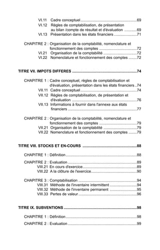 VI.11 Cadre conceptuel......................................................69
               VI.12 Règles de comptabilisation, de présentation
                     au bilan /compte de résultat et d'évaluation ............69
               VI.13 Présentation dans les états financiers ......................71

    CHAPITRE 2 : Organisation de la comptabilité, nomenclature et
                 fonctionnement des comptes ....................................72
          VI.21 Organisation de la comptabilité ................................72
          VI.22 Nomenclature et fonctionnement des comptes ........72


TITRE VII. IMPOTS DIFFERES ..............................................................74

    CHAPITRE 1 : Cadre conceptuel, règles de comptabilisation et
                 d'évaluation, présentation dans les états financiers ..74
          VII.11 Cadre conceptuel ......................................................74
          VII.12 Règles de comptabilisation, de présentation et
                 d'évaluation ..............................................................76
          VII.13 Informations à fournir dans l'annexe aux états
                  financiers ..................................................................77

    CHAPITRE 2 : Organisation de la comptabilité, nomenclature et
                 fonctionnement des comptes ....................................79
          VII.21 Organisation de la comptabilité ................................79
          VII.22 Nomenclature et fonctionnement des comptes ........79


TITRE VIII. STOCKS ET EN-COURS ....................................................88

    CHAPITRE 1 : Définition ....................................................................88
    CHAPITRE 2 : Evaluation ..................................................................89
          VIII.21 En cours d'exercice....................................................89
          VIII.22 A la clôture de l'exercice............................................90

    CHAPITRE 3 :        Comptabilisation ........................................................94
          VIII.31       Méthode de l'inventaire intermittent ..........................94
          VIII.32       Méthode de l'inventaire permanent ..........................95
          VIII.33       Pertes de valeur ........................................................96


TITRE IX. SUBVENTIONS ......................................................................98

    CHAPITRE 1 : Définition ....................................................................98
    CHAPITRE 2 : Evaluation ..................................................................99
 