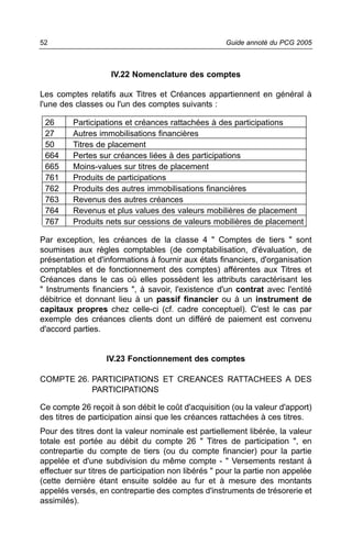 52                                                   Guide annoté du PCG 2005



                    IV.22 Nomenclature des comptes

Les comptes relatifs aux Titres et Créances appartiennent en général à
l'une des classes ou l'un des comptes suivants :

 26      Participations et créances rattachées à des participations
 27      Autres immobilisations financières
 50      Titres de placement
 664     Pertes sur créances liées à des participations
 665     Moins-values sur titres de placement
 761     Produits de participations
 762     Produits des autres immobilisations financières
 763     Revenus des autres créances
 764     Revenus et plus values des valeurs mobilières de placement
 767     Produits nets sur cessions de valeurs mobilières de placement

Par exception, les créances de la classe 4 " Comptes de tiers " sont
soumises aux règles comptables (de comptabilisation, d'évaluation, de
présentation et d'informations à fournir aux états financiers, d'organisation
comptables et de fonctionnement des comptes) afférentes aux Titres et
Créances dans le cas où elles possèdent les attributs caractérisant les
" Instruments financiers ", à savoir, l'existence d'un contrat avec l'entité
débitrice et donnant lieu à un passif financier ou à un instrument de
capitaux propres chez celle-ci (cf. cadre conceptuel). C'est le cas par
exemple des créances clients dont un différé de paiement est convenu
d'accord parties.


                   IV.23 Fonctionnement des comptes

COMPTE 26. PARTICIPATIONS ET CREANCES RATTACHEES A DES
           PARTICIPATIONS

Ce compte 26 reçoit à son débit le coût d'acquisition (ou la valeur d'apport)
des titres de participation ainsi que les créances rattachées à ces titres.
Pour des titres dont la valeur nominale est partiellement libérée, la valeur
totale est portée au débit du compte 26 " Titres de participation ", en
contrepartie du compte de tiers (ou du compte financier) pour la partie
appelée et d'une subdivision du même compte - " Versements restant à
effectuer sur titres de participation non libérés " pour la partie non appelée
(cette dernière étant ensuite soldée au fur et à mesure des montants
appelés versés, en contrepartie des comptes d'instruments de trésorerie et
assimilés).
 