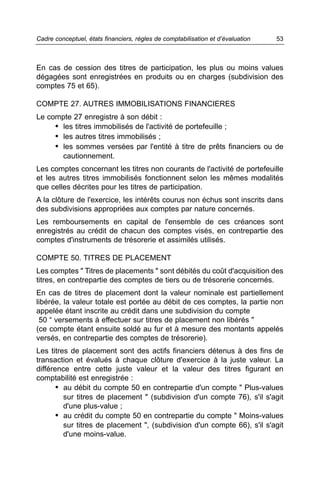 Cadre conceptuel, états financiers, règles de comptabilisation et d’évaluation   53



En cas de cession des titres de participation, les plus ou moins values
dégagées sont enregistrées en produits ou en charges (subdivision des
comptes 75 et 65).

COMPTE 27. AUTRES IMMOBILISATIONS FINANCIERES
Le compte 27 enregistre à son débit :
     • les titres immobilisés de l'activité de portefeuille ;
     • les autres titres immobilisés ;
     • les sommes versées par l'entité à titre de prêts financiers ou de
       cautionnement.
Les comptes concernant les titres non courants de l'activité de portefeuille
et les autres titres immobilisés fonctionnent selon les mêmes modalités
que celles décrites pour les titres de participation.
A la clôture de l'exercice, les intérêts courus non échus sont inscrits dans
des subdivisions appropriées aux comptes par nature concernés.
Les remboursements en capital de l'ensemble de ces créances sont
enregistrés au crédit de chacun des comptes visés, en contrepartie des
comptes d'instruments de trésorerie et assimilés utilisés.

COMPTE 50. TITRES DE PLACEMENT
Les comptes " Titres de placements " sont débités du coût d'acquisition des
titres, en contrepartie des comptes de tiers ou de trésorerie concernés.
En cas de titres de placement dont la valeur nominale est partiellement
libérée, la valeur totale est portée au débit de ces comptes, la partie non
appelée étant inscrite au crédit dans une subdivision du compte
 50 “ versements à effectuer sur titres de placement non libérés "
(ce compte étant ensuite soldé au fur et à mesure des montants appelés
versés, en contrepartie des comptes de trésorerie).
Les titres de placement sont des actifs financiers détenus à des fins de
transaction et évalués à chaque clôture d'exercice à la juste valeur. La
différence entre cette juste valeur et la valeur des titres figurant en
comptabilité est enregistrée :
       • au débit du compte 50 en contrepartie d'un compte " Plus-values
         sur titres de placement " (subdivision d'un compte 76), s'il s'agit
         d'une plus-value ;
       • au crédit du compte 50 en contrepartie du compte " Moins-values
         sur titres de placement ", (subdivision d'un compte 66), s'il s'agit
         d'une moins-value.
 