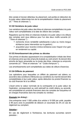 70                                                   Guide annoté du PCG 2005



être versée à l'ancien détenteur du placement, soit portée en déduction de
la juste valeur déterminée lors de la comptabilisation initiale du placement
(cf. " Titres et créances ").

VI.122 Variations de juste valeur
Les variations de juste valeur des titres et créances comptabilisés à la juste
valeur sont comptabilisées à la date de clôture des comptes.
Rappelons que les titres et créances évalués à la juste valeur à la clôture
des comptes sont ceux détenus pour l'un des deux motifs suivants (cf.
“ Titres et créances ") :
       • recherche d'une rentabilité satisfaisante à plus ou moins longue
         échéance (sans intervention sur la gestion) ;
       • acquisition pour revente à brève échéance avec l'espoir d'un gain
         en rendement ou capital.

VI.123 Amortissement des primes ou décotes
Ces primes et décotes apparaissent à la comptabilisation initiale des titres
et créances ainsi que des emprunts évalués au coût amorti. Ils doivent être
amortis de façon actuarielle sur la durée des titres, créances ou emprunts
concernés (cf. " Titres et créances " et " Coûts d'emprunt ").
Les amortissements sont comptabilisés aux dates de clôture d'exercice.

VI.124 Différés de paiement
Les opérations pour lesquelles un différé de paiement est obtenu ou
accordé à des conditions inférieures aux conditions du marché doivent être
comptabilisées à leur juste valeur, après déduction du produit financier ou
du coût financier lié à ce différé.

L'écart entre la valeur nominale de la contrepartie et la juste valeur de
l'opération, correspondant au coût estimatif du crédit obtenu ou accordé,
est comptabilisé en produits financiers dans les comptes de l'acquéreur et
en charges financières dans les comptes du vendeur.

Exemple (en Ariary) :
Une entreprise vend 1 000 unités d'un article à 10 000 par unité, payable
à 90 jours avec la possibilité de déduire un escompte de 2% en cas de
règlement au comptant.

Solution :
En cas de règlement à l'échéance, les écritures suivantes seront
passées :
 