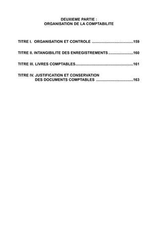 DEUXIEME PARTIE :
                  ORGANISATION DE LA COMPTABILITE



TITRE I. ORGANISATION ET CONTROLE ........................................159


TITRE II. INTANGIBILITE DES ENREGISTREMENTS ........................160


TITRE III. LIVRES COMPTABLES........................................................161


TITRE IV. JUSTIFICATION ET CONSERVATION
          DES DOCUMENTS COMPTABLES ....................................163
 
