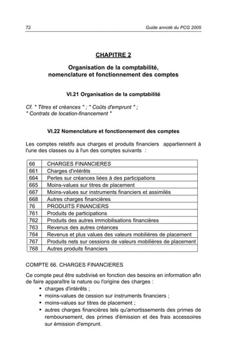 72                                                   Guide annoté du PCG 2005




                               CHAPITRE 2

              Organisation de la comptabilité,
         nomenclature et fonctionnement des comptes


                  VI.21 Organisation de la comptabilité

Cf. " Titres et créances " ; " Coûts d'emprunt " ;
" Contrats de location-financement "


         VI.22 Nomenclature et fonctionnement des comptes

Les comptes relatifs aux charges et produits financiers appartiennent à
l'une des classes ou à l'un des comptes suivants :

 66      CHARGES FINANCIERES
 661     Charges d'intérêts
 664     Pertes sur créances liées à des participations
 665     Moins-values sur titres de placement
 667     Moins-values sur instruments financiers et assimilés
 668     Autres charges financières
 76      PRODUITS FINANCIERS
 761     Produits de participations
 762     Produits des autres immobilisations financières
 763     Revenus des autres créances
 764     Revenus et plus values des valeurs mobilières de placement
 767     Produits nets sur cessions de valeurs mobilières de placement
 768     Autres produits financiers


COMPTE 66. CHARGES FINANCIERES
Ce compte peut être subdivisé en fonction des besoins en information afin
de faire apparaître la nature ou l'origine des charges :
      • charges d'intérêts ;
      • moins-values de cession sur instruments financiers ;
      • moins-values sur titres de placement ;
      • autres charges financières tels qu'amortissements des primes de
         remboursement, des primes d'émission et des frais accessoires
         sur émission d'emprunt.
 