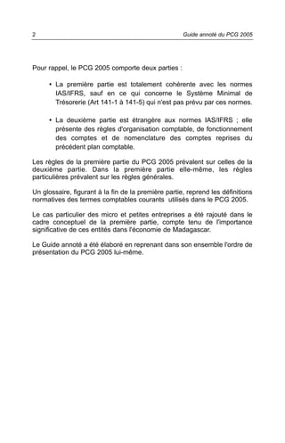 2                                                    Guide annoté du PCG 2005




Pour rappel, le PCG 2005 comporte deux parties :

     • La première partie est totalement cohérente avec les normes
       IAS/IFRS, sauf en ce qui concerne le Système Minimal de
       Trésorerie (Art 141-1 à 141-5) qui n'est pas prévu par ces normes.

     • La deuxième partie est étrangère aux normes IAS/IFRS ; elle
       présente des règles d'organisation comptable, de fonctionnement
       des comptes et de nomenclature des comptes reprises du
       précédent plan comptable.

Les règles de la première partie du PCG 2005 prévalent sur celles de la
deuxième partie. Dans la première partie elle-même, les règles
particulières prévalent sur les règles générales.

Un glossaire, figurant à la fin de la première partie, reprend les définitions
normatives des termes comptables courants utilisés dans le PCG 2005.

Le cas particulier des micro et petites entreprises a été rajouté dans le
cadre conceptuel de la première partie, compte tenu de l'importance
significative de ces entités dans l'économie de Madagascar.

Le Guide annoté a été élaboré en reprenant dans son ensemble l'ordre de
présentation du PCG 2005 lui-même.
 