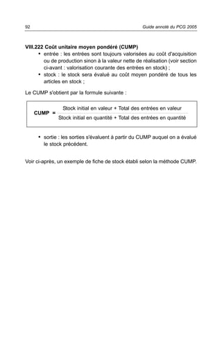 92                                                  Guide annoté du PCG 2005



VIII.222 Coût unitaire moyen pondéré (CUMP)
      • entrée : les entrées sont toujours valorisées au coût d'acquisition
        ou de production sinon à la valeur nette de réalisation (voir section
        ci-avant : valorisation courante des entrées en stock) ;
      • stock : le stock sera évalué au coût moyen pondéré de tous les
        articles en stock ;

Le CUMP s'obtient par la formule suivante :

                Stock initial en valeur + Total des entrées en valeur
     CUMP =
              Stock initial en quantité + Total des entrées en quantité


      • sortie : les sorties s'évaluent à partir du CUMP auquel on a évalué
        le stock précédent.


Voir ci-après, un exemple de fiche de stock établi selon la méthode CUMP.
 