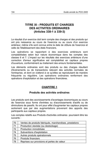 104                                                Guide annoté du PCG 2005




             TITRE XI - PRODUITS ET CHARGES
                DES ACTIVITES ORDINAIRES
                   (Articles 338-1 à 339-3)

Le résultat d'un exercice doit tenir compte des charges et des produits qui
ont pris naissance au cours de l'exercice ou au cours d'un exercice
antérieur, même s'ils sont connus entre la date de clôture de l'exercice et
celle de l'établissement des états financiers.
Les opérations se rapportant à des exercices antérieurs sont
comptabilisées selon leur nature économique dans les comptes des
classes 6 et 7. L'impact sur les résultats des exercices antérieurs d'une
correction d'erreur significative est comptabilisé en capitaux propres
d'ouverture, conformément au traitement des erreurs fondamentales.
Les éléments ordinaires sont des produits ou des charges résultant
d'événements ou de transactions relevant des activités normales de
l'entreprise, et dont on s'attend à ce qu'elles se reproduisent de manière
fréquente ou régulière. Les opérations ordinaires renferment des
opérations d'exploitation et des opérations financières.


                              CHAPITRE 1

                  Produits des activités ordinaires

Les produits sont des accroissements d'avantages économiques au cours
de l'exercice sous forme d'entrées ou d'accroissements d'actifs ou de
diminutions de passifs. Ils ont pour effet d'augmenter les capitaux propres
autrement que par des augmentations provenant des apports des
participants aux capitaux propres.
Les comptes relatifs aux Produits d'activités ordinaires pourraient être les
suivants :

  70     Ventes de produits fabriqués, marchandises, prestations
  71     Production stockée (ou destockage)
  72     Production immobilisée
  74     Subventions d'exploitation
  75     Autres produits opérationnels
  76     Produits financiers
  78     Reprises sur provisions et pertes de valeur
 