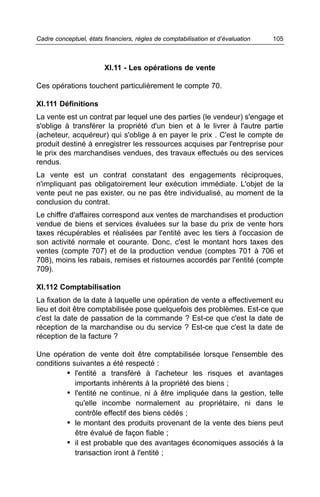 Cadre conceptuel, états financiers, règles de comptabilisation et d’évaluation   105



                        XI.11 - Les opérations de vente

Ces opérations touchent particulièrement le compte 70.

XI.111 Définitions
La vente est un contrat par lequel une des parties (le vendeur) s'engage et
s'oblige à transférer la propriété d'un bien et à le livrer à l'autre partie
(acheteur, acquéreur) qui s'oblige à en payer le prix . C'est le compte de
produit destiné à enregistrer les ressources acquises par l'entreprise pour
le prix des marchandises vendues, des travaux effectués ou des services
rendus.
La vente est un contrat constatant des engagements réciproques,
n'impliquant pas obligatoirement leur exécution immédiate. L'objet de la
vente peut ne pas exister, ou ne pas être individualisé, au moment de la
conclusion du contrat.
Le chiffre d'affaires correspond aux ventes de marchandises et production
vendue de biens et services évaluées sur la base du prix de vente hors
taxes récupérables et réalisées par l'entité avec les tiers à l'occasion de
son activité normale et courante. Donc, c'est le montant hors taxes des
ventes (compte 707) et de la production vendue (comptes 701 à 706 et
708), moins les rabais, remises et ristournes accordés par l'entité (compte
709).

XI.112 Comptabilisation
La fixation de la date à laquelle une opération de vente a effectivement eu
lieu et doit être comptabilisée pose quelquefois des problèmes. Est-ce que
c'est la date de passation de la commande ? Est-ce que c'est la date de
réception de la marchandise ou du service ? Est-ce que c'est la date de
réception de la facture ?

Une opération de vente doit être comptabilisée lorsque l'ensemble des
conditions suivantes a été respecté :
         • l'entité a transféré à l'acheteur les risques et avantages
            importants inhérents à la propriété des biens ;
         • l'entité ne continue, ni à être impliquée dans la gestion, telle
            qu'elle incombe normalement au propriétaire, ni dans le
            contrôle effectif des biens cédés ;
         • le montant des produits provenant de la vente des biens peut
            être évalué de façon fiable ;
         • il est probable que des avantages économiques associés à la
            transaction iront à l'entité ;
 